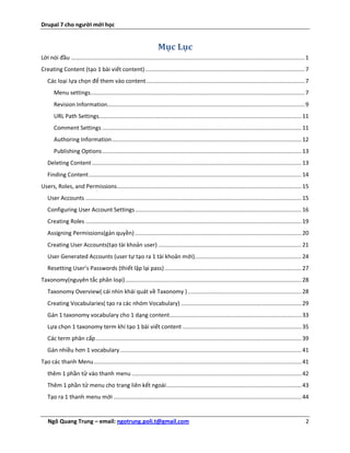 Drupal 7 cho người mới học


                                                                    Mục Lục
Lời nói đầu .............................................................................................................................................. 1
Creating Content (tạo 1 bài viết content) ................................................................................................. 7
   Các loại lựa chọn để them vào content ................................................................................................ 7
       Menu settings .................................................................................................................................. 7
       Revision Information........................................................................................................................ 9
       URL Path Settings........................................................................................................................... 11
       Comment Settings ......................................................................................................................... 11
       Authoring Information ................................................................................................................... 12
       Publishing Options ......................................................................................................................... 13
   Deleting Content ............................................................................................................................... 13
   Finding Content ................................................................................................................................. 14
Users, Roles, and Permissions ................................................................................................................ 15
   User Accounts ................................................................................................................................... 15
   Configuring User Account Settings ..................................................................................................... 16
   Creating Roles ................................................................................................................................... 19
   Assigning Permissions(gán quyền) ..................................................................................................... 20
   Creating User Accounts(tạo tài khoản user) ....................................................................................... 21
   User Generated Accounts (user tự tạo ra 1 tài khoản mới)................................................................. 24
   Resetting User’s Passwords (thiết lập lại pass) ................................................................................... 27
Taxonomy(nguyên tắc phân loại) ........................................................................................................... 28
   Taxonomy Overview( cái nhìn khái quát về Taxonomy ) ..................................................................... 28
   Creating Vocabularies( tạo ra các nhóm Vocabulary) ......................................................................... 29
   Gán 1 taxonomy vocabulary cho 1 dạng content ................................................................................ 33
   Lựa chọn 1 taxonomy term khi tạo 1 bài viết content ........................................................................ 35
   Các term phân cấp ............................................................................................................................. 39
   Gán nhiều hơn 1 vocabulary .............................................................................................................. 41
Tạo các thanh Menu .............................................................................................................................. 41
   thêm 1 phần tử vào thanh menu ....................................................................................................... 42
   Thêm 1 phần tử menu cho trang liên kết ngoài .................................................................................. 43
   Tạo ra 1 thanh menu mới .................................................................................................................. 44


   Ngô Quang Trung – email: ngotrung.poli.t@gmail.com                                                                                                     2
 