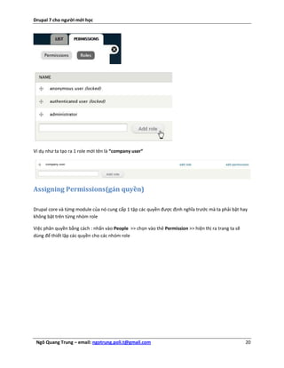 Drupal 7 cho người mới học




Ví dụ như ta tạo ra 1 role mới tên là “company user”




Assigning Permissions(gán quyền)

Drupal core và từng module của nó cung cấp 1 tập các quyền được định nghĩa trước mà ta phải bật hay
không bật trên từng nhóm role

Việc phân quyền bằng cách : nhấn vào People >> chọn vào thẻ Permission >> hiện thị ra trang ta sẽ
dùng để thiết lập các quyền cho các nhóm role




 Ngô Quang Trung – email: ngotrung.poli.t@gmail.com                                                 20
 