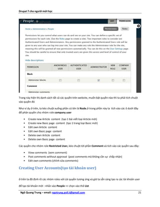 Drupal 7 cho người mới học




Trang này hiện thị danh sách tất cả các quyền trên website, muốn bật quyền nào thì ta phải tích chuột
vào quyền đó

Như ví dụ ở trên, ta kéo chuột xuống phần có tên là Node.ở trong phần này ta tích vào các ô dưới đây
để phân quyền cho nhóm role company user

    •   Create new Article content (tạo 1 bài viết loại Article mới)
    •   Create new Basic page content (tạo 1 trang loại Basic mới)
    •   Edit own Article content
    •   Edit own Basic page content
    •   Delete own Article content
    •   Delete own Basic page content

Các quyền cho nhóm role Restricted User, kéo chuột tới phần Comment và tích vào các quyền sau đây:

    •   View comments (xem comment)
    •   Post comments without approval (post comments mà không cần sự chấp nhận)
    •   Edit own comments (chỉnh sửa comments)

Creating User Accounts(tạo tài khoản user)

ở trên ta đã định rõ các nhóm roles với cái quyền tương ứng và giờ ta sẵn sàng tạo ra các tài khoản user

để tạo tài khoản mới : nhấn vào People >> chọn vào thẻ List

 Ngô Quang Trung – email: ngotrung.poli.t@gmail.com                                                     21
 