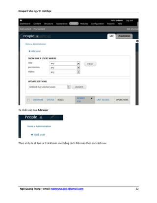Drupal 7 cho người mới học




Ta nhấn vào link Add user




Theo ví dụ ta sẽ tạo ra 1 tài khoản user bằng cách điền vào theo các cách sau:




 Ngô Quang Trung – email: ngotrung.poli.t@gmail.com                              22
 