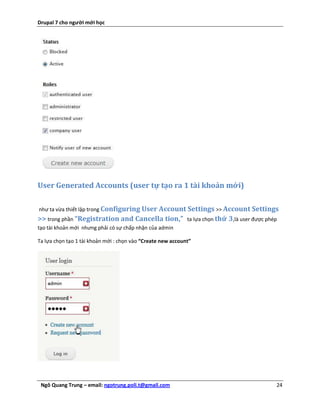 Drupal 7 cho người mới học




User Generated Accounts (user tự tạo ra 1 tài khoản mới)

như ta vừa thiết lập trong Configuring User Account Settings >> Account Settings
>> trong phần “Registration and Cancella tion,”              ta lựa chọn thứ 3,là user được phép
tạo tài khoản mới nhưng phải có sự chấp nhận của admin

Ta lựa chọn tạo 1 tài khoản mới : chọn vào “Create new account”




 Ngô Quang Trung – email: ngotrung.poli.t@gmail.com                                            24
 