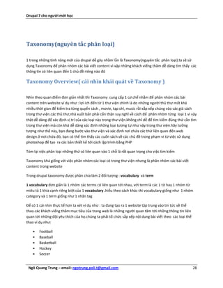 Drupal 7 cho người mới học




Taxonomy(nguyên tắc phân loại)

1 trong những tính năng mới của drupal dễ gây nhầm lẫn là Taxonomy(nguyên tắc phân loại).ta sẽ sử
dụng Taxonomy để phân nhóm các bài viết content vì vậy những khách viếng thăm dễ dàng tìm thấy các
thông tin có liên quan đến 1 chủ đề riêng nào đó

Taxonomy Overview( cái nhìn khái quát về Taxonomy )

Nhìn theo quan điểm đơn giản nhất thì Taxonomy cung cấp 1 cơ chế nhằm để phân nhóm các bài
content trên website.ví dụ như : lợi ích đến từ 1 thư viện chính là do những người thủ thư mất khá
nhiều thời gian để kiểm tra từng quyển sách , movie, tạp chí, music rồi xắp xếp chúng vào các giá sách
trong thư viện.các thủ thư,nhà xuất bản phải cẩn thận suy nghĩ về cách để phân nhóm từng loại 1 vì vậy
thật dễ dàng để xác định vị trí của các loại này trong thư viện.không chỉ dễ để tìm kiếm đúng thứ cần tìm
trong thư viện mà còn khá dễ dàng xác định những loại tương tự như vậy trong thư viện.hãy tưởng
tượng như thế này, bạn đang bước vào thư viện và xác định nơi chứa các thứ liên quan đến web
design.ở nơi chứa đó, bạn có thể tìm thấy các cuốn sách về các chủ đề trong phạm vi từ việc sử dụng
photoshop để tạo ra các bản thiết kế tới cách lập trình bằng PHP

Tóm lại việc phân loại những thứ có liên quan vào 1 chỗ là rất quan trọng cho việc tìm kiếm

Taxonomy khá giống với việc phân nhóm các loại có trong thư viện nhưng là phân nhóm các bài viết
content trong website

Trong drupal taxonomy được phân chia làm 2 đối tượng : vocabulary và term

1 vocabulary đơn giản là 1 nhóm các terms có liên quan tới nhau, với term là các 1 từ hay 1 nhóm từ
miêu tả 1 khía cạnh riêng biệt của 1 vocabulary .hiểu theo cách khác thì vocabulary giống như 1 nhóm
category và 1 term giống như 1 nhãn tag

Để có 1 cái nhìn thực tế hơn ta xét ví dụ như : ta đang tạo ra 1 website tập trung vào tin tức về thể
thao.các khách viếng thăm mục tiêu của trang web là những người quan tâm tới những thông tin liên
quan tới những đội yêu thích của họ.chúng ta phải tổ chức sắp xếp nội dung bài viết theo các loại thể
thao ví dụ như:

    •   Football
    •   Baseball
    •   Basketball
    •   Hockey
    •   Soccer


 Ngô Quang Trung – email: ngotrung.poli.t@gmail.com                                                     28
 