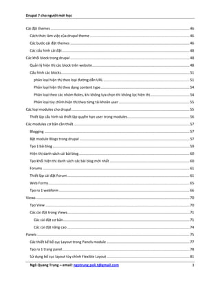 Drupal 7 cho người mới học


Cài đặt themes ...................................................................................................................................... 46
   Cách thức làm việc của drupal theme ................................................................................................ 46
   Các bước cài đặt themes ................................................................................................................... 46
   Các cấu hình cài đặt ........................................................................................................................... 48
Các khối block trong drupal ................................................................................................................... 48
   Quản lý hiện thị các block trên website .............................................................................................. 48
   Cấu hình các blocks............................................................................................................................ 51
       phân loại hiện thị theo loại đường dẫn URL ................................................................................... 51
       Phân loại hiện thị theo dạng content type ...................................................................................... 54
       Phân loại theo các nhóm Roles, khi không lựa chọn thì không lọc hiện thị ...................................... 54
       Phân loại tùy chỉnh hiện thị theo từng tài khoản user .................................................................... 55
Các loại modules cho drupal .................................................................................................................. 55
   Thiết lập cấu hình và thiết lập quyền hạn user trong modules ............................................................ 56
Các modules cơ bản cần thiết ................................................................................................................ 57
   Blogging ............................................................................................................................................ 57
   Bật module Blogs trong drupal .......................................................................................................... 57
   Tạo 1 bài blog .................................................................................................................................... 59
   Hiện thị danh sách cái bài blog ........................................................................................................... 60
   Tạo khối hiện thị danh sách các bài blog mới nhất ............................................................................. 60
   Forums .............................................................................................................................................. 61
   Thiết lập cài đặt Forum ...................................................................................................................... 61
   Web Forms ........................................................................................................................................ 65
   Tạo ra 1 webform .............................................................................................................................. 66
Views .................................................................................................................................................... 70
   Tạo View ........................................................................................................................................... 70
   Các cài đặt trong Views...................................................................................................................... 71
       Các cài đặt cơ bản .......................................................................................................................... 71
       Các cài đặt nâng cao ...................................................................................................................... 74
Panels ................................................................................................................................................... 75
   Các thiết kế bố cục Layout trong Panels module ................................................................................ 77
   Tạo ra 1 trang panel ........................................................................................................................... 78
   Sử dụng bố cục layout tùy chỉnh Flexible Layout ................................................................................ 81

   Ngô Quang Trung – email: ngotrung.poli.t@gmail.com                                                                                                      3
 