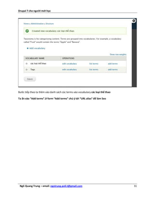 Drupal 7 cho người mới học




Bước tiếp theo ta thêm vào danh sách các terms vào vocabulary các loại thể thao

Ta ấn vào “Add terms”.ở form “Add terms” chú ý tới “URL alias” để làm Seo




 Ngô Quang Trung – email: ngotrung.poli.t@gmail.com                               31
 
