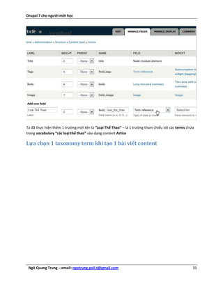 Drupal 7 cho người mới học




Ta đã thực hiện thêm 1 trường mới tên là “Loại Thể Thao” – là 1 trường tham chiếu tới các terms chứa
trong vocabulary “các loại thể thao” vào dạng content Artice

Lựa chọn 1 taxonomy term khi tạo 1 bài viết content




 Ngô Quang Trung – email: ngotrung.poli.t@gmail.com                                                35
 
