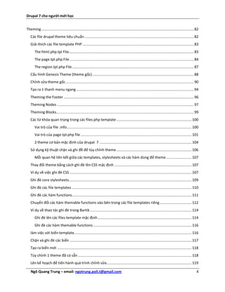 Drupal 7 cho người mới học


Theming ................................................................................................................................................ 82
   Các file drupal theme tiêu chuẩn ....................................................................................................... 82
   Giải thích các file template PHP ......................................................................................................... 83
       The html.php.tpl File...................................................................................................................... 83
       The page.tpl.php File ..................................................................................................................... 84
       The region.tpl.php File ................................................................................................................... 87
   Cấu hình Genesis Theme (theme gốc) ................................................................................................ 88
   Chỉnh sửa theme gốc ......................................................................................................................... 90
   Tạo ra 1 thanh menu ngang ............................................................................................................... 94
   Theming the Footer ........................................................................................................................... 96
   Theming Nodes ................................................................................................................................. 97
   Theming Blocks.................................................................................................................................. 99
   Các từ khóa quan trọng trong các files php template ....................................................................... 100
       Vai trò của file .info...................................................................................................................... 100
       Vai trò của page.tpl.php file ......................................................................................................... 101
       2 theme cơ bản mặc định của drupal 7 ....................................................................................... 104
   Sử dụng kỹ thuật chặn và ghi đề để tùy chỉnh theme ....................................................................... 106
       Mỗi quan hệ liên kết giữa các templates, stylesheets và các hàm dùng để theme ........................ 107
   Thay đổi theme bằng cách ghì đè lên CSS mặc định ......................................................................... 107
   Ví dụ về việc ghi đè CSS ................................................................................................................... 107
   Ghi đè core stylesheets .................................................................................................................... 109
   Ghi đè các file templates ................................................................................................................. 110
   Ghi đè các hàm functions................................................................................................................. 111
   Chuyển đổi các hàm themable functions vào bên trong các file templates riêng .............................. 112
   Ví dụ về thao tác ghi đè trong Bartik ................................................................................................ 114
       Ghi đè lên các files template mặc định ......................................................................................... 114
       Ghi đè các hàm themable functions ............................................................................................. 116
   làm việc với biến template............................................................................................................... 116
   Chặn và ghi đè các biến ................................................................................................................... 117
   Tạo ra biến mới ............................................................................................................................... 118
   Tùy chỉnh 1 theme đã có sẵn ........................................................................................................... 118
   Lên kế hoạch để tiến hành quá trình chỉnh sửa ................................................................................ 119

   Ngô Quang Trung – email: ngotrung.poli.t@gmail.com                                                                                                    4
 