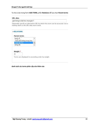 Drupal 7 cho người mới học


Ta chú ý vào trong form ADD TERM, phần Relations để lựa chọn Parent terms




danh sách các terms phân cấp vừa thêm vào




 Ngô Quang Trung – email: ngotrung.poli.t@gmail.com                         40
 