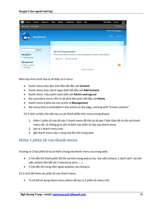 Drupal 7 cho người mới học




Nhìn vào hình minh họa ta sẽ thấy có 6 menu:

      thanh menu màu đen trên đầu bắt đầu với Content
      thanh menu màu nâu ở ngay dưới bắt đầu với Add Content
      thanh menu màu xanh nước biển với Admin and Log out
      the secondary menu nằm ở cột phía bên phải, bắt đầu với Home
      thanh menu ở phía tay trái có tên là Management
      the menu that is embedded in the article on the page, starting with “Create content.”

   Có 3 cách cơ bản cho việc tạo ra các thành phần trên menu trong drupal:

       1. thêm 1 phần tử nào đó vào 1 thanh menu đã tồn tại.drupal 7 bản thân đã có sẵn vài thanh
          menu.tất cả những gì ta cần là thêm các phần tử này vào thanh menu
       2. tạo ra 1 thanh menu mới
       3. gắn thanh menu vào 1 vùng nào đó trên trang web

thêm 1 phần tử vào thanh menu

thường có 2 loại phần tử ta có thêm chúng vào thanh menu của trang web:

      1 link dẫn tới thành phần đã tồn tại trên trang web (ví dụ : bài viết content, 1 danh sách các bài
       viết content liên kết với 1 taxonomy term, … )
      1 link dẫn tới trang nằm ngoài website của chúng ta

Có 2 cách để thêm các phần tử vào thanh menu:

      Ta có thể sử dụng thanh menu admin để tạo ra 1 phần tử menu mới



 Ngô Quang Trung – email: ngotrung.poli.t@gmail.com                                                    42
 