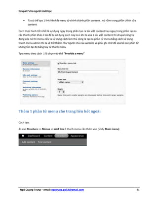 Drupal 7 cho người mới học


      Ta có thể tạo 1 link liên kết menu từ chính thành phần content , nó nằm trong phần chỉnh sửa
       content

Cách thực hành tốt nhất là sự dụng ngay trong phần tạo ra bài viết content hay ngay trong phần tạo ra
các thành phần khác.lí do để ta sử dụng cách này là vì khi ta xóa 1 bài viết content thì drupal cũng tự
động xóa nó thì menu.nếu ta sử dụng cách làm thủ công là tạo ra phần tử menu bằng cách sử dụng
thanh menu admin thì ta sẽ trở thành như người chủ của website và phải ghi nhớ để xóa bỏ các phần tử
không tồn tại đó bằng tay từ thanh menu

Tạo menu theo cách 1 là chọn vào thẻ “Provide a menu”




Thêm 1 phần tử menu cho trang liên kết ngoài

Cách tạo:

ấn vào Structure >> Menus >> Add link ở thanh menu cần thêm vào (ví dụ Main menu)




 Ngô Quang Trung – email: ngotrung.poli.t@gmail.com                                                   43
 