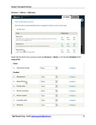 Drupal 7 cho người mới học


Structure >> Menus >> Add menu




Muốn hiện thị thanh menu vừa tạo ta phải vào Structure >> Blocks >> tìm tới phần Disabled tới tên
mạng xã hội




 Ngô Quang Trung – email: ngotrung.poli.t@gmail.com                                                 45
 