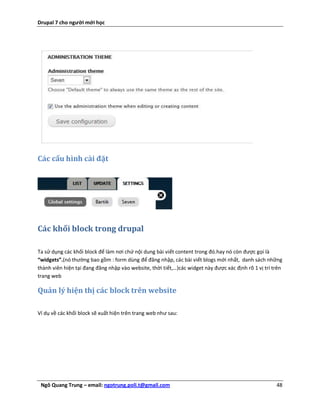 Drupal 7 cho người mới học




Các cấu hình cài đặt




Các khối block trong drupal

Ta sử dụng các khối block để làm nơi chứ nội dung bài viết content trong đó.hay nó còn được gọi là
“widgets”.(nó thường bao gồm : form dùng để đăng nhập, các bài viết blogs mới nhất, danh sách những
thành viên hiện tại đang đăng nhập vào website, thời tiết,…)các widget này được xác định rõ 1 vị trí trên
trang web

Quản lý hiện thị các block trên website

Ví dụ về các khối block sẽ xuất hiện trên trang web như sau:




 Ngô Quang Trung – email: ngotrung.poli.t@gmail.com                                                   48
 