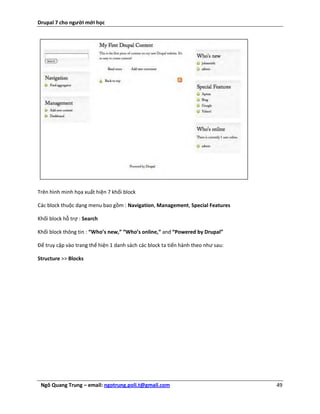 Drupal 7 cho người mới học




Trên hình minh họa xuất hiện 7 khối block

Các block thuộc dạng menu bao gồm : Navigation, Management, Special Features

Khối block hỗ trợ : Search

Khối block thông tin : “Who’s new,” “Who’s online,” and “Powered by Drupal”

Để truy cập vào trang thể hiện 1 danh sách các block ta tiến hành theo như sau:

Structure >> Blocks




 Ngô Quang Trung – email: ngotrung.poli.t@gmail.com                               49
 