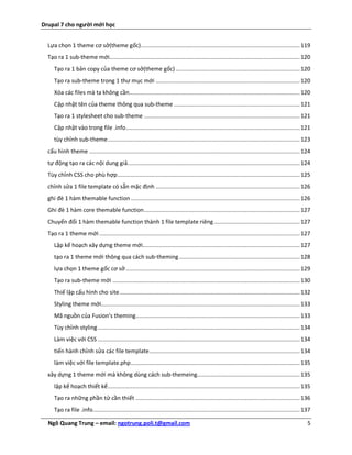Drupal 7 cho người mới học


  Lựa chọn 1 theme cơ sở(theme gốc) ................................................................................................ 119
  Tạo ra 1 sub-theme mới................................................................................................................... 120
     Tạo ra 1 bản copy của theme cơ sở(theme gốc) ........................................................................... 120
     Tạo ra sub-theme trong 1 thư mục mới ....................................................................................... 120
     Xóa các files mà ta không cần....................................................................................................... 120
     Cập nhật tên của theme thông qua sub-theme ............................................................................ 121
     Tạo ra 1 stylesheet cho sub-theme .............................................................................................. 121
     Cập nhật vào trong file .info ......................................................................................................... 121
     tùy chỉnh sub-theme .................................................................................................................... 123
  cấu hình theme ............................................................................................................................... 124
  tự động tạo ra các nội dung giả........................................................................................................ 124
  Tùy chỉnh CSS cho phù hợp .............................................................................................................. 125
  chỉnh sửa 1 file template có sẵn mặc định ....................................................................................... 126
  ghi đè 1 hàm themable function ...................................................................................................... 126
  Ghi đè 1 hàm core themable function .............................................................................................. 127
  Chuyển đổi 1 hàm themable function thành 1 file template riêng .................................................... 127
  Tạo ra 1 theme mới ......................................................................................................................... 127
     Lập kế hoạch xây dựng theme mới............................................................................................... 127
     tạo ra 1 theme mới thông qua cách sub-theming ......................................................................... 128
     lựa chọn 1 theme gốc cơ sở ......................................................................................................... 129
     Tạo ra sub-theme mới ................................................................................................................. 130
     Thiế lập cấu hình cho site ............................................................................................................. 132
     Styling theme mới........................................................................................................................ 133
     Mã nguồn của Fusion's theming ................................................................................................... 133
     Tùy chỉnh styling .......................................................................................................................... 134
     Làm việc với CSS .......................................................................................................................... 134
     tiến hành chỉnh sửa các file template ........................................................................................... 134
     làm việc với file template.php ...................................................................................................... 135
  xây dựng 1 theme mới mà không dùng cách sub-themeing.............................................................. 135
     lập kế hoạch thiết kế .................................................................................................................... 135
     Tạo ra những phần tử cần thiết ................................................................................................... 136
     Tạo ra file .info............................................................................................................................. 137

  Ngô Quang Trung – email: ngotrung.poli.t@gmail.com                                                                                                 5
 