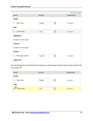 Drupal 7 cho người mới học




Việc sắp xếp hiện thị các khôi block khá là đơn giản ta chỉ cần dùng chuột kéo thả.di chuột vào phần hiện
thị tên block




 Ngô Quang Trung – email: ngotrung.poli.t@gmail.com                                                   50
 