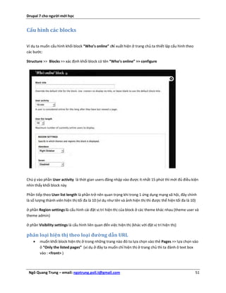 Drupal 7 cho người mới học


Cấu hình các blocks

Ví dụ ta muốn cấu hình khối block “Who’s online” chỉ xuất hiện ở trang chủ.ta thiết lập cấu hình theo
các bước:

Structure >> Blocks >> xác định khối block có tên “Who’s online” >> configure




Chú ý vào phần User activity là thời gian users đăng nhập vào được ít nhất 15 phút thì mới đủ điều kiện
nhìn thấy khối block này

Phần tiếp theo User list length là phần trở nên quan trọng khi trong 1 ứng dụng mạng xã hội, đây chính
là số lượng thành viên hiện thị tối đa là 10 (ví dụ như tên và ảnh hiện thị thì được thể hiện tối đa là 10)

ở phần Region settings là cấu hình cài đặt vị trí hiện thị của block ở các theme khác nhau (theme user và
theme admin)

ở phần Visibility settings là cấu hình liên quan đến việc hiện thị (khác với đặt vị trí hiện thị)

phân loại hiện thị theo loại đường dẫn URL
       muốn khối block hiện thị ở trong những trang nào đó ta lựa chọn vào thẻ Pages >> lựa chọn vào
        ô “Only the listed pages” (ví dụ ở đây ta muốn chỉ hiện thị ở trang chủ thì ta đánh ô text box
        vào : <front> )



 Ngô Quang Trung – email: ngotrung.poli.t@gmail.com                                                       51
 