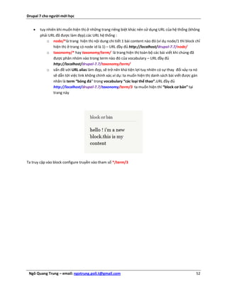 Drupal 7 cho người mới học


      tuy nhiên khi muốn hiện thị ở những trang riêng biệt khác nên sử dụng URL của hệ thống (không
       phải URL đã được làm đẹp).các URL hệ thống :
           o node/*là trang hiện thị nội dung chi tiết 1 bài content nào đó (ví dụ node/1 thì block chỉ
               hiện thị ở trang có node id là 1) – URL đầy đủ http://localhost/drupal-7.7/node/
           o taxonomy/* hay taxonomy/term/ là trang hiện thị toàn bộ các bài viết khi chúng đã
               được phân nhóm vào trong term nào đó của vocabulary – URL đầy đủ
               http://localhost/drupal-7.7/taxonomy/term/
           o vấn đề với URL alias làm đẹp, sẽ trở nên khá tiện lợi tuy nhiên có sự thay đổi xảy ra nó
               sẽ dẫn tới việc link không chính xác.ví dụ: ta muốn hiện thị danh sách bài viết được gán
               nhãn là term “bóng đá” trong vocabulary “các loại thể thao”.URL đầy đủ
               http://localhost/drupal-7.7/taxonomy/term/3 ta muốn hiện thì “block cơ bản” tại
               trang này




Ta truy cập vào block configure truyền vào tham số */term/3




 Ngô Quang Trung – email: ngotrung.poli.t@gmail.com                                                 52
 