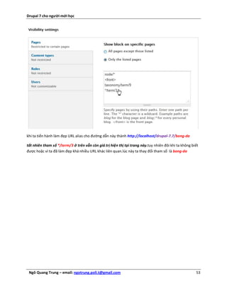 Drupal 7 cho người mới học




khi ta tiến hành làm đẹp URL alias cho đường dẫn này thành http://localhost/drupal-7.7/bong-da

tất nhiên tham số */term/3 ở trên vẫn còn giá trị hiện thị tại trang này.tuy nhiên đôi khi ta không biết
được hoặc vì ta đã làm đẹp khá nhiều URL khác liên quan.lúc này ta thay đổi tham số là bong-da




 Ngô Quang Trung – email: ngotrung.poli.t@gmail.com                                                   53
 