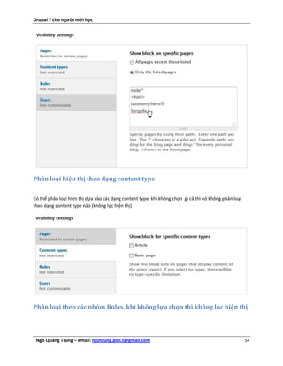 Drupal 7 cho người mới học




Phân loại hiện thị theo dạng content type


Có thể phân loại hiện thị dựa vào các dạng content type, khi không chọn gì cả thì nó không phân loại
theo dạng content type nào (không lọc hiện thị)




Phân loại theo các nhóm Roles, khi không lựa chọn thì không lọc hiện thị




 Ngô Quang Trung – email: ngotrung.poli.t@gmail.com                                                    54
 