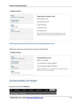 Drupal 7 cho người mới học




Phân loại tùy chỉnh hiện thị theo từng tài khoản user


Mỗi loại tùy chỉnh users có thể lựa chọn tùy chỉnh các khối blocks




Các loại modules cho drupal

Đơn giản ta truy cập vào Modules




 Ngô Quang Trung – email: ngotrung.poli.t@gmail.com                  55
 