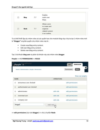 Drupal 7 cho người mới học




Ta có thể thiết lập các nhóm roles và các quyền hạn cho module blog này.ví dụ ta tạo 1 nhóm roles mới
là “blogger” và phân quyền cho nhóm roles này là :

       •   Create new Blog entry content.
       •   Edit own Blog entry content.
       •   Delete own Blog entry content.

Tạo 1 tài khoản blog user và phân tài khoản này vào nhóm roles blogger

People >> thẻ PERMISSIONS >> ROLES




>> edit permissions (tại role blogger) >> chú ý ở phần Node



 Ngô Quang Trung – email: ngotrung.poli.t@gmail.com                                                 58
 