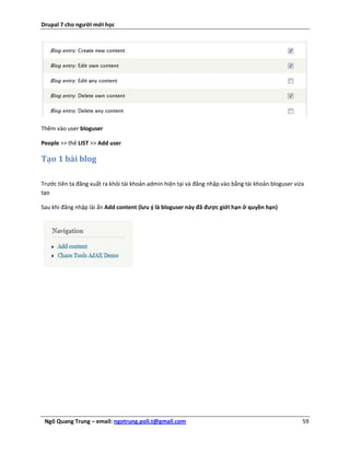 Drupal 7 cho người mới học




Thêm vào user bloguser

People >> thẻ LIST >> Add user

Tạo 1 bài blog

Trước tiên ta đăng xuất ra khỏi tài khoản admin hiện tại và đăng nhập vào bằng tài khoản bloguser vừa
tạo

Sau khi đăng nhập lài ấn Add content (lưu ý là bloguser này đã được giới hạn ở quyền hạn)




 Ngô Quang Trung – email: ngotrung.poli.t@gmail.com                                                 59
 
