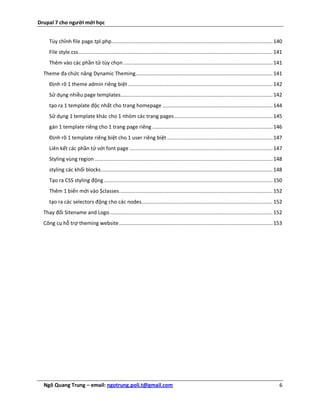 Drupal 7 cho người mới học


     Tùy chỉnh file page.tpl.php........................................................................................................... 140
     File style.css ................................................................................................................................. 141
     Thêm vào các phần tử tùy chọn ................................................................................................... 141
  Theme đa chức năng Dynamic Theming........................................................................................... 141
     Định rõ 1 theme admin riêng biệt ................................................................................................ 142
     Sử dụng nhiều page templates..................................................................................................... 142
     tạo ra 1 template độc nhất cho trang homepage ......................................................................... 144
     Sử dụng 1 template khác cho 1 nhóm các trang pages ................................................................. 145
     gán 1 template riêng cho 1 trang page riêng ................................................................................ 146
     Định rõ 1 template riêng biệt cho 1 user riêng biệt ...................................................................... 147
     Liên kết các phần tử với font page ............................................................................................... 147
     Styling vùng region ...................................................................................................................... 148
     styling các khối blocks .................................................................................................................. 148
     Tạo ra CSS styling động ................................................................................................................ 150
     Thêm 1 biến mới vào $classes ...................................................................................................... 152
     tạo ra các selectors động cho các nodes....................................................................................... 152
  Thay đổi Sitename and Logo ............................................................................................................ 152
  Công cụ hỗ trợ theming website ...................................................................................................... 153




  Ngô Quang Trung – email: ngotrung.poli.t@gmail.com                                                                                                   6
 