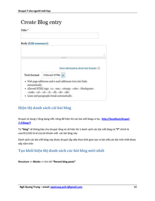 Drupal 7 cho người mới học




Hiện thị danh sách cái bài blog

Drupal sử dụng 1 địng dạng URL riêng để hiện thị các bài viết blogs.ví dụ : http://localhost/drupal-
7.7/blog/7

Từ “blog” sẽ thông báo cho drupal rằng nó sẽ hiện thị 1 danh sách các bài viết blog và “7” chính là
userID (UID) là id của tài khoản viết các bài blog này

Danh sách các bài viết blog này được drupal sắp xếp theo thời gian tạo ra bài viết,các bài mới nhất được
xếp nằm trên

Tạo khối hiện thị danh sách các bài blog mới nhất

Structure >> Blocks >> tìm tới “Recent blog posts”




 Ngô Quang Trung – email: ngotrung.poli.t@gmail.com                                                    60
 