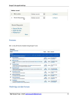 Drupal 7 cho người mới học




Forums

Xét 1 ví dụ về Forums module trong drupal 7 core




Thiết lập cài đặt Forum


 Ngô Quang Trung – email: ngotrung.poli.t@gmail.com   61
 