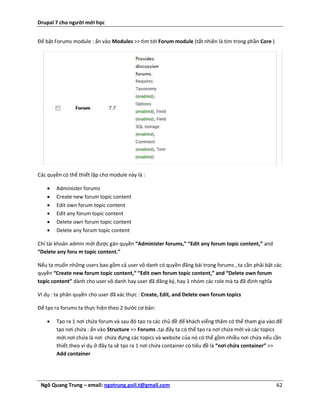 Drupal 7 cho người mới học


Để bật Forums module : ấn vào Modules >> tìm tới Forum module (tất nhiên là tìm trong phần Core )




Các quyền có thể thiết lập cho module này là :

       Administer forums
       Create new forum topic content
       Edit own forum topic content
       Edit any forum topic content
       Delete own forum topic content
       Delete any forum topic content

Chỉ tài khoản admin mới được gán quyền “Administer forums,” “Edit any forum topic content,” and
“Delete any foru m topic content.”

Nếu ta muốn những users bao gồm cả user vô danh có quyền đăng bài trong forums , ta cần phải bật các
quyền “Create new forum topic content,” “Edit own forum topic content,” and “Delete own forum
topic content” dành cho user vô danh hay user đã đăng ký, hay 1 nhóm các role mà ta đã định nghĩa

Ví dụ : ta phân quyền cho user đã xác thực : Create, Edit, and Delete own forum topics

Để tạo ra forums ta thực hiện theo 2 bước cơ bản:

       Tạo ra 1 nơi chứa forum và sau đó tạo ra các chủ đề để khách viếng thăm có thể tham gia vào.để
        tạo nơi chứa : ấn vào Structure >> Forums .tại đây ta có thể tạo ra nơi chứa mới và các topics
        mới.nơi chứa là nơi chứa đựng các topics và website của nó có thể gồm nhiều nơi chứa nếu cần
        thiết.theo ví dụ ở đây ta sẽ tạo ra 1 nơi chứa container có tiêu đề là “nơi chứa container” >>
        Add container




 Ngô Quang Trung – email: ngotrung.poli.t@gmail.com                                                 62
 