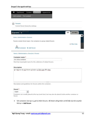 Drupal 7 cho người mới học




      Với container vừa tạo ra, giờ ta thêm forums để khách viếng thăm có thể đặt câu hỏi và phản
       hồi lại >> Add forum




 Ngô Quang Trung – email: ngotrung.poli.t@gmail.com                                                  63
 