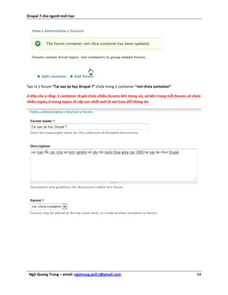 Drupal 7 cho người mới học




Tạo ra 1 forum “Tại sao lại học Drupal ?” chứa trong 1 container “nơi chứa container”

ở đây chú ý rằng: 1 container là gói chứa nhiều forums bên trong nó, và bên trong mỗi forums sẽ chứa
nhiều topics,ở trong topics là cấp con nhất mới là nơi trao đổi thông tin




 Ngô Quang Trung – email: ngotrung.poli.t@gmail.com                                              64
 