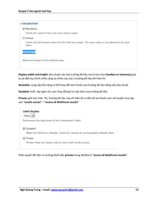 Drupal 7 cho người mới học




Display width and height: phụ thuộc vào loại trường dữ liệu mà ta lựa chọn (textbox or textarea) giúp
ta cài đặt tùy chỉnh chiều rộng và chiều cao của 1 trường dữ liệu khi hiện thị

Resizable: cung cấp khả năng có thể thay đổi kích thước của trường dữ liệu bằng việc kéo chuột

Disabled: thiết lập ngăn cản user thay đổi giá trị mặc định của trường dữ liệu

Private: giới hạn hiện thị, trường dữ liệu này chỉ hiện thị ra đối với tài khoản user với quyền truy cập
vào “results access” – “access all Webfrorm results”




Phân quyền để hiện ra trường đánh dấu private trong Webform “access all Webfrorm results”




 Ngô Quang Trung – email: ngotrung.poli.t@gmail.com                                                        68
 