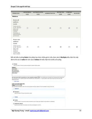 Drupal 7 cho người mới học




Đối với kiểu trường Select cho phép lựa chọn nhiều giá trị nếu chọn vào ô Multiple.kiều hiện thị mặc
định sẽ là các ô radio khi tích vào ô listbox thì kiểu hiện thị là kiểu xổ xuống




 Ngô Quang Trung – email: ngotrung.poli.t@gmail.com                                                    69
 