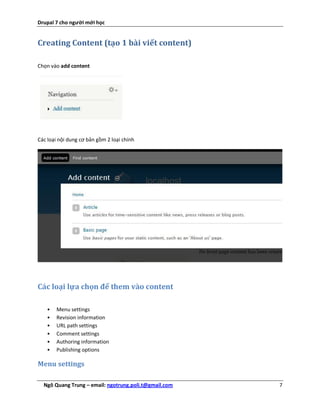 Drupal 7 cho người mới học


Creating Content (tạo 1 bài viết content)

Chọn vào add content




Các loại nội dung cơ bản gồm 2 loại chính




Các loại lựa chọn để them vào content

    •   Menu settings
    •   Revision information
    •   URL path settings
    •   Comment settings
    •   Authoring information
    •   Publishing options

Menu settings

  Ngô Quang Trung – email: ngotrung.poli.t@gmail.com   7
 
