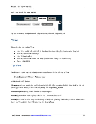 Drupal 7 cho người mới học


Cuối cùng là thiết đặt Form settings




Tại đây ta thiết lập thông báo thành công khi khách gửi thành công thông tin


Views

Các chức năng của module View:

       Hiện thị ra các bài viết mới nhất và sắp xếp chúng theo giảm dần theo thời gian đăng bài
       Hiện thị 1 danh sách các công ty
       Hiện thị 1 gallery ảnh
       Hiện thị 1 danh sách các bài viết được lọc theo 1 đối tượng nào đó(điều kiện)
       Tạo ra 1 RSS FEED

Tạo View

Ta cần tạo ra 1 hàng loạt các bài viết content nhằm làm thí dụ cho việc tạo ra View

    ấn vào Structure >> Views >> Add new view

chú ý vào các thiết lập sau:

View name: tên này phải là duy nhất (giống như kiểu ID), giống như kiểu tên biến chứa các kí tự chữ cái
và dấu gạch dưới ,không có dấu cách.ví dụ ta đặt tên là upcoming_events

View description: thông tin mô tả thêm về view đang tạo

View tag: phân nhóm view này vào 1 chủ đề hay 1 nhóm chủ đề nào đó

View type: 1 danh sách các dạng của các thông tin được lưu giữ trong database dựa vào đó mà ta có thể
tạo ra các View.các lựa chọn thông thường lừa là dạng Node




 Ngô Quang Trung – email: ngotrung.poli.t@gmail.com                                                  70
 