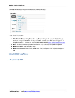 Drupal 7 cho người mới học




Ta cần hiểu rõ các từ khóa:

       Attachment : được sử dụng để tạo View hay được sử dụng như là dạng hiện thị thứ 2 được
        thêm vào trong view thứ 1.hơn thế đây là cách đơn giản để tạo ra nhiều View trong phạm vi
        cùng 1 View.đây là 1 đặc tính cao cấp ta có thể tìm hiểu thêm ở www.drupal.org/project/views
       Block : là khối chứa nội dung content ở bên trong được gán trong 1 vùng trên trang Web
       Feed : là cơ chế tự động tạo ra RSS feeds
       Page : là 1 View được diễn tả trong chế độ toàn trang full-page và được truy cập thông qua 1
        URL

Các cài đặt trong Views

Các cài đặt cơ bản




 Ngô Quang Trung – email: ngotrung.poli.t@gmail.com                                                71
 
