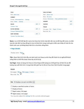 Drupal 7 cho người mới học




Name : ta có thể thiết lập tên name cho View hơn là tên mặc định sẵn của nó.để thay đổi name, ta nhấn
vào tên mặc định và thay đổi giá trị của nó thành tên mong muốn.giá trị điền vào ở đây chỉ hiện thị cho
thành viên user và không được hiện thị ra cho khác viếng thăm




Title : được hiện thị ở trên đầu các danh sách các Views.ta nên thay đổi thành từ có nghĩa để khách
viếng thăm có thể hiểu được View này nói về cái gì

Use Pager : được sử dụng cho View có chứa hàng tá đối tượng.ta có thể giới hạn số hiện thị các đối
tượng này xuất hiện trên 1 trang (mặc định giới hạn là 10).có 4 lựa chọn hiện thị phân trang pager




 Ngô Quang Trung – email: ngotrung.poli.t@gmail.com                                                   72
 
