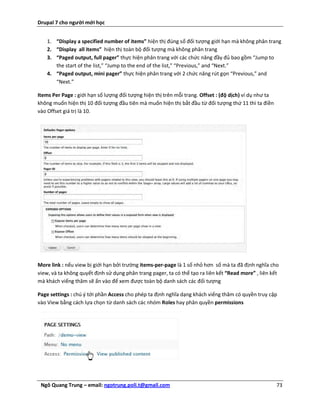 Drupal 7 cho người mới học


    1. “Display a specified number of items” hiện thị đúng số đối tượng giới hạn mà không phân trang
    2. “Display all items” hiện thị toàn bộ đối tượng mà không phân trang
    3. “Paged output, full pager” thực hiện phân trang với các chức năng đầy đủ bao gồm “Jump to
       the start of the list,” “Jump to the end of the list,” “Previous,” and “Next.”
    4. “Paged output, mini pager” thực hiện phân trang với 2 chức năng rút gọn “Previous,” and
       “Next.”

Items Per Page : giới hạn số lượng đối tượng hiện thị trên mỗi trang. Offset : (độ dịch) ví dụ như ta
không muốn hiện thị 10 đối tượng đầu tiên mà muốn hiện thị bắt đầu từ đối tượng thứ 11 thì ta điền
vào Offset giá trị là 10.




More link : nếu view bị giới hạn bởi trường items-per-page là 1 số nhỏ hơn số mà ta đã định nghĩa cho
view, và ta không quyết định sử dụng phân trang pager, ta có thể tạo ra liên kết “Read more” , liên kết
mà khách viếng thăm sẽ ấn vào để xem được toàn bộ danh sách các đối tượng

Page settings : chú ý tới phần Access cho phép ta định nghĩa dạng khách viếng thăm có quyền truy cập
vào View bằng cách lựa chọn từ danh sách các nhóm Roles hay phân quyền permissions




 Ngô Quang Trung – email: ngotrung.poli.t@gmail.com                                                     73
 