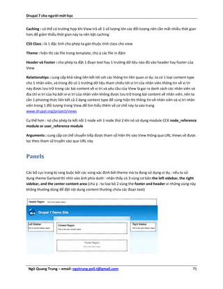 Drupal 7 cho người mới học


Caching : có thể có trường hợp khi View trả về 1 số lượng lớn các đối tượng nên cần mất nhiều thời gian
hơn.để giảm thiểu thời gian này ta nên bật caching

CSS Class : là 1 đặc tính cho phép ta gán thuộc tính class cho view

Theme : hiện thị các file trong template, chú ý các file in đậm

Header và Footer : cho phép ta đặt 1 đoạn text hay 1 trường dữ liệu nào đó vào header hay footer của
View

Relationships : cung cấp khả năng liên kết tới với các thông tin liên quan.ví dụ: ta có 1 loại content type
cho 1 nhân viên, và trong đó có 1 trường dữ liệu tham chiếu tới vị trí của nhân viên.thông tin về vị trí
này được lưu trữ trong các bài content về vị trí.và yêu cầu của View là gọi ra danh sách các nhân viên và
địa chỉ vị trí của họ.bởi vì vị trí của nhân viên không được lưu trữ trong bài content về nhân viên, nên ta
cần 1 phương thức liên kết cả 2 dạng content type để cùng hiện thị thông tin về nhân viên và vị trí nhân
viên trong 1 đối tượng trong View.để tìm hiểu thêm về cơ chế này ta vào trang
www.drupal.org/project/views

Cụ thể hơn : nó cho phép ta kết nối 1 node với 1 node thứ 2 khi nó sử dụng module CCK node_reference
module or user_reference module

Arguments : cung cấp cơ chế chuyển tiếp được tham số hiện thị vào View thông qua URL.Views sẽ được
lọc theo tham số truyền vào qua URL này


Panels

Các bố cục trang bị rang buộc bởi các vùng xác định bởi theme mà ta đang sử dụng.ví dụ : nếu ta sử
dụng theme Garland thì nhìn vào ảnh phía dưới : nhận thấy có 3 vùng cơ bản the left sidebar, the right
sidebar, and the center content area (chú ý : ta loại bỏ 2 vùng the footer and header vì những vùng này
không thường dùng để đặt nội dung content thường chứa các đoạn text)




 Ngô Quang Trung – email: ngotrung.poli.t@gmail.com                                                      75
 