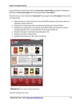 Drupal 7 cho người mới học


Vùng chính được sử dụng ở theme trên là vùng the center content region,trong nhiều trường hợp ta
phải phân chia the content region thành nhiều vùng nhỏ hơn “mini-regions.”

Chú ý tới ví dụ sau, ta có 7 ô phân chia “panel panes” (hay còn gọi là vùng “mini-regions.”) được chia ra
vào trong 6 dòng:

       Dòng trên cùng có 1 ô panel pane là nơi chứa các thẻ điều hướng cho các loại sách, phim, âm
        nhạc books, movies, and music.
       Dòng thứ 2 có 1 ô panel pane dành cho slideshow hay được gọi là “Featured Picks.”
       Dòng thứ 3 có 2 ô panel pane, 1 ô ở bên trái có tiêu đề là “Featured” và nó hiện thị các đối
        tượng đặc sắc ở thư viện, 1 ô ở bên phải hiện thị các truyện story đặc sắc
       Dòng thứ 4 bao gồm 1 thanh banne chạy thông báo tin tức
       Dòng thứ 5 là 1 thanh slideshow khác
       Dòng thứ 6 hiện thị lựa chọn ngôn ngữ cho trang web




Ví dụ thứ 2 đơn giản hơn 1 chút


 Ngô Quang Trung – email: ngotrung.poli.t@gmail.com                                                    76
 