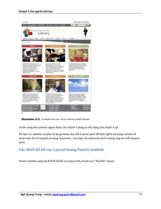 Drupal 7 cho người mới học




ở trên vùng the content region được chia thành 2 dòng và mỗi dòng chia thành 3 cột

khi tạo ra 1 website, ta phải sử dụng Views cho mỗi ô panel pane để định nghĩa nội dung content sẽ
được hiện thị ở trong đó.sử dụng Taxonomy , lựa chọn các taxonomy term tương ứng cho mỗi ô panel
pane.

Các thiết kế bố cục Layout trong Panels module

Panels module cung cấp 8 thiết kế bố cục Layout tiêu chuẩn và 1 “flexible” layout




 Ngô Quang Trung – email: ngotrung.poli.t@gmail.com                                              77
 