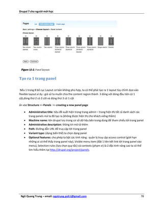 Drupal 7 cho người mới học




Tạo ra 1 trang panel

 Nếu 1 trong 8 bố cục Layout cơ bản không phù hợp, ta có thể phải tạo ra 1 layout tùy chỉnh dựa vào
flexible layout.ví dụ : giả sử ta muốn chia the content region thành 3 dòng với dòng đầu tiên có 1
cột,dòng thứ 2 có 2 côt và dòng thứ 3 có 1 cột

ấn vào Structure >> Panels >> creating a new panel page

      Administrative title: tiêu đề xuất hiện trong trang admin – trang hiện thị tất cả danh sách các
       trang panels mà ta đã tạo ra.(không được hiện thị cho khách viếng thăm)
      Machine name: tên drupal lưu trong cơ sở dữ liệu bên trong dùng để tham chiếu tới trang panel
      Administrative description: thông tin mô tả thêm
      Path: đường dẫn URL để truy cập tới trang panel
      Variant type: (dạng biến thể) ta chọn dạng panel
      Optional features: cho phép ta bật các tính năng : quản lý truy cập access control (giới hạn
       những ai có thể thấy trang panel này), Visible menu item (đặt 1 liên kết link tới trang panel vào
       menu), Selection rules (lựa chọn quy tắc) và contexts (phạm vi) là 2 đặc tính nâng cao ta có thể
       tìm hiểu thêm tại http://drupal.org/project/panels.




 Ngô Quang Trung – email: ngotrung.poli.t@gmail.com                                                   78
 