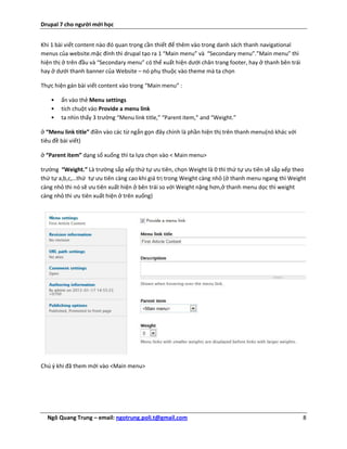 Drupal 7 cho người mới học


Khi 1 bài viết content nào đó quan trọng cần thiết để thêm vào trong danh sách thanh navigational
menus của website.mặc đính thì drupal tạo ra 1 “Main menu” và “Secondary menu”.”Main menu” thì
hiện thị ở trên đầu và “Secondary menu” có thể xuất hiện dưới chân trang footer, hay ở thanh bên trái
hay ở dưới thanh banner của Website – nó phụ thuộc vào theme mà ta chọn

Thực hiện gán bài viết content vào trong “Main menu” :

   •   ấn vào thẻ Menu settings
   •   tích chuột vào Provide a menu link
   •   ta nhìn thấy 3 trường “Menu link title,” “Parent item,” and “Weight.”

ở “Menu link title” điền vào các từ ngắn gọn đây chính là phần hiện thị trên thanh menu(nó khác với
tiêu đề bài viết)

ở “Parent item” dạng sổ xuống thì ta lựa chọn vào < Main menu>

trường “Weight.” Là trường sắp xếp thứ tự ưu tiên, chọn Weight là 0 thì thứ tự ưu tiên sẽ sắp xếp theo
thứ tự a,b,c,…thứ tự ưu tiên càng cao khi giá trị trong Weight càng nhỏ (ở thanh menu ngang thì Weight
càng nhỏ thì nó sẽ ưu tiên xuất hiện ở bên trái so với Weight nặng hơn,ở thanh menu dọc thì weight
càng nhỏ thì ưu tiên xuất hiện ở trên xuống)




Chú ý khi đã them mới vào <Main menu>




  Ngô Quang Trung – email: ngotrung.poli.t@gmail.com                                                    8
 