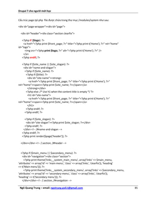 Drupal 7 cho người mới học


Cấu trúc page.tpl.php file được chứa trong thư mục /modules/system như sau:

<div id="page-wrapper"><div id="page">

  <div id="header"><div class="section clearfix">

   <?php if ($logo): ?>
     <a href="<?php print $front_page; ?>" title="<?php print t('Home'); ?>" rel="home"
id="logo">
      <img src="<?php print $logo; ?>" alt="<?php print t('Home'); ?>" />
     </a>
   <?php endif; ?>

   <?php if ($site_name || $site_slogan): ?>
     <div id="name-and-slogan">
      <?php if ($site_name): ?>
       <?php if ($title): ?>
        <div id="site-name"><strong>
         <a href="<?php print $front_page; ?>" title="<?php print t('Home'); ?>"
rel="home"><span><?php print $site_name; ?></span></a>
        </strong></div>
       <?php else: /* Use h1 when the content title is empty */ ?>
        <h1 id="site-name">
         <a href="<?php print $front_page; ?>" title="<?php print t('Home'); ?>"
rel="home"><span><?php print $site_name; ?></span></a>
        </h1>
       <?php endif; ?>
      <?php endif; ?>

     <?php if ($site_slogan): ?>
      <div id="site-slogan"><?php print $site_slogan; ?></div>
     <?php endif; ?>
    </div> <!-- /#name-and-slogan -->
   <?php endif; ?>
   <?php print render($page['header']); ?>

  </div></div> <!-- /.section, /#header -->


   <?php if ($main_menu || $secondary_menu): ?>
    <div id="navigation"><div class="section">
     <?php print theme('links__system_main_menu', array('links' => $main_menu,
'attributes' => array('id' => 'main-menu', 'class' => array('links', 'clearfix')), 'heading'
=> t('Main menu'))); ?>
     <?php print theme('links__system_secondary_menu', array('links' => $secondary_menu,
'attributes' => array('id' => 'secondary-menu', 'class' => array('links', 'clearfix')),
'heading' => t('Secondary menu'))); ?>
    </div></div> <!-- /.section, /#navigation -->

 Ngô Quang Trung – email: ngotrung.poli.t@gmail.com                                            85
 