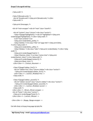 Drupal 7 cho người mới học


  <?php endif; ?>

  <?php if ($breadcrumb): ?>
   <div id="breadcrumb"><?php print $breadcrumb; ?></div>
  <?php endif; ?>

  <?php print $messages; ?>

  <div id="main-wrapper"><div id="main" class="clearfix">

   <div id="content" class="column"><div class="section">
    <?php if ($page['highlighted']): ?><div id="highlighted"><?php print
render($page['highlighted']); ?></div><?php endif; ?>
    <a id="main-content"></a>
    <?php print render($title_prefix); ?>
    <?php if ($title): ?><h1 class="title" id="page-title"><?php print $title;
?></h1><?php endif; ?>
    <?php print render($title_suffix); ?>
    <?php if ($tabs): ?><div class="tabs"><?php print render($tabs); ?></div><?php
endif; ?>
    <?php print render($page['help']); ?>
    <?php if ($action_links): ?><ul class="action-links"><?php print
render($action_links); ?></ul><?php endif; ?>
    <?php print render($page['content']); ?>
    <?php print $feed_icons; ?>
   </div></div> <!-- /.section, /#content -->

   <?php if ($page['sidebar_first']): ?>
    <div id="sidebar-first" class="column sidebar"><div class="section">
     <?php print render($page['sidebar_first']); ?>
    </div></div> <!-- /.section, /#sidebar-first -->
   <?php endif; ?>

   <?php if ($page['sidebar_second']): ?>
    <div id="sidebar-second" class="column sidebar"><div class="section">
     <?php print render($page['sidebar_second']); ?>
    </div></div> <!-- /.section, /#sidebar-second -->
   <?php endif; ?>
  </div></div> <!-- /#main, /#main-wrapper -->
  <div id="footer"><div class="section">
   <?php print render($page['footer']); ?>
  </div></div> <!-- /.section, /#footer -->

 </div></div> <!-- /#page, /#page-wrapper -->


Các biến được sử dụng trong page.tpl.php file


 Ngô Quang Trung – email: ngotrung.poli.t@gmail.com                                  86
 