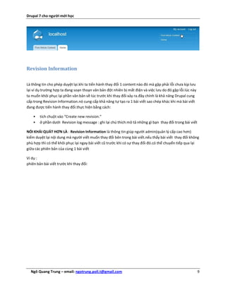 Drupal 7 cho người mới học




Revision Information

Là thông tin cho phép duyệt lại.khi ta tiến hành thay đổi 1 content nào đó mà gặp phải lỗi chưa kịp lưu
lại ví dụ trường hợp ta đang soạn thoạn văn bản đột nhiên bị mất điện và việc lưu do đó gặp lỗi.lúc này
ta muốn khôi phục lại phần văn bản về lúc trước khi thay đổi xảy ra.đây chính là khả năng Drupal cung
cấp trong Revision Information.nó cung cấp khả năng tự tạo ra 1 bài viết sao chép khác khi mà bài viết
đang được tiến hành thay đổi.thực hiện bằng cách:

    •   tích chuột vào “Create new revision.”
    •   ở phần dưới Revision log message : ghi lại chú thích mô tả những gì bạn thay đổi trong bài viết

NÓI KHÁI QUÁT HƠN LÀ : Revision Information là thông tin giúp người admin(quản lý cấp cao hơn)
kiểm duyệt lại nội dung mà người viết muốn thay đổi bên trong bài viết.nếu thấy bài viết thay đổi không
phù hợp thì có thể khôi phục lại ngay bài viết cũ trước khi có sự thay đổi đó.có thể chuyển tiếp qua lại
giữa các phiên bản của cùng 1 bài viết

Ví dụ :
phiên bản bài viết trước khi thay đổi:




  Ngô Quang Trung – email: ngotrung.poli.t@gmail.com                                                      9
 