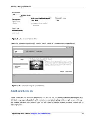 Drupal 7 cho người mới học




Ta sẽ thực hiện sư dụng theme gốc Genesis starter theme để tạo ra website trông giống như




Chỉnh sửa theme gốc

Trước khi bắt đầu vào chỉnh sửa, ta phải hiểu cấu trúc căn bản của theme gốc.thứ đầu tiên ta phải chú ý
tới là các vùng regions được định nghĩa trong theme.trong trường hợp với theme gốc ta xem xét trong
file genesis_mytheme.info (tìm thấy trong thư mục /sites/all/themes/genesis_mytheme ).theme gốc có
12 vùng regions :




 Ngô Quang Trung – email: ngotrung.poli.t@gmail.com                                                  90
 
