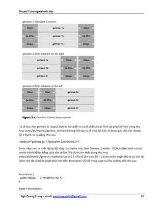 Drupal 7 cho người mới học




Ta sẽ lựa chọn genesis-1c layout.theo ví dụ ta đăt ra ta sẽ phải sửa lại html.tpl.php file nằm trong thư
mục /sites/all/themes/genesis_mytheme.trong file này ta sẽ thay đổi CSS ID được gán cho thẻ <body>
từ 1 thành 1c có dạng như sau:

<body id="genesis-1c" <?php print $attributes;?>>

Bước tiếp theo ta thiết lập lại độ rộng của theme.mặc định Genesis có width : 100%.ta tiến hành sửa lại
width thành 960px bằng cách sửa lại file CSS (được tìm thấy trong thư mục
/sites/all/themes/genesis_mytheme/css ) có 2 CSS ID cần thay đổi : 1 là cho trình duyệt IE6 và cái còn lại
dành cho tất cả trình duyệt khác.tìm đến #container CSS ID trong page.css file và thay đổi như sau:



#container {
 width: 960px;   /* Width for IE6 */
}

body > #container {

 Ngô Quang Trung – email: ngotrung.poli.t@gmail.com                                                    92
 