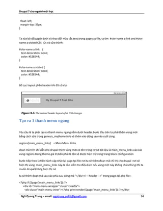 Drupal 7 cho người mới học


    float: left;
    margin-top: 35px;
}


Ta xóa bỏ dấu gạch dưới và thay đổi màu sắc text.trong page.css file, ta tìm #site-name a:link and #site-
name a:visited CSS IDs và sửa thành:

#site-name a:link {
  text-decoration: none;
  color: #528544;
}

#site-name a:visited {
  text-decoration: none;
  color: #528544;
}

Bố cục layout phần header khi đã sửa lại




Tạo ra 1 thanh menu ngang

Yêu cầu là ta phải tạo ra thanh menu ngang nằm dưới header.bước đầu tiên ta phải thêm vùng mới
bằng cách sửa trong genesis_mytheme.info và thêm vào dòng sau vào cuối cùng

regions[main_menu_links] = Main Menu Links

đoạn mã trên chỉ dẫn cho drupal thêm vùng mới có tên trong cơ sở dữ liệu là main_menu_links vào các
vùng regions trong theme.giá trị bên phải là tên sẽ được hiện thị trong trang block configuration

bước tiếp theo là tiến hành cập nhật lại page.tpl.file nơi ta sẽ thêm đoạn mã chỉ thị cho drupal nơi sẽ
hiện thị vùng main_menu_links này.ta cần kiểm tra điều kiện nếu vùng mới này không chứa thứ gì thì ta
muốn drupal không hiện thị nó

ta sẽ thêm đoạn mã sau vào phía sau dòng mã “</div><!—header -->” trong page.tpl.php file :

<?php if ($page['main_menu_links']): ?>
   <div id="main-menu-wrapper" class="clearfix">
    <div class="main-menu-inner"><?php print render($page['main_menu_links']); ?></div>

    Ngô Quang Trung – email: ngotrung.poli.t@gmail.com                                                 94
 