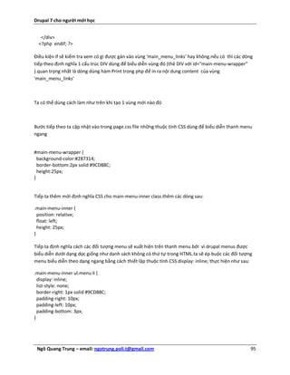 Drupal 7 cho người mới học


   </div>
  <?php endif; ?>

Điều kiện if sẽ kiểm tra xem có gì được gán vào vùng 'main_menu_links' hay không.nếu có thì các dòng
tiếp theo định nghĩa 1 cấu trúc DIV dùng để biểu diễn vùng đó (thẻ DIV với id="main-menu-wrapper"
).quan trọng nhất là dòng dùng hàm Print trong php để in ra nội dung content của vùng
'main_menu_links'



Ta có thể dùng cách làm như trên khi tạo 1 vùng mới nào đó



Bước tiếp theo ta cập nhật vào trong page.css file những thuộc tính CSS dùng để biểu diễn thanh menu
ngang


#main-menu-wrapper {
  background-color:#287314;
  border-bottom:2px solid #9CD88C;
  height:25px;
}


Tiếp ta thêm mới định nghĩa CSS cho main-menu-inner class.thêm các dòng sau:

.main-menu-inner {
  position: relative;
  float: left;
  height: 25px;
}

Tiếp ta định nghĩa cách các đối tượng menu sẽ xuất hiện trên thanh menu.bởi vì drupal menus được
biểu diễn dưới dạng dọc giống như danh sách không có thứ tự trong HTML.ta sẽ ép buộc các đối tượng
menu biểu diễn theo dạng ngang bằng cách thiết lập thuộc tính CSS display: inline; thực hiện như sau:

.main-menu-inner ul.menu li {
  display: inline;
  list-style: none;
  border-right: 1px solid #9CD88C;
  padding-right: 10px;
  padding-left: 10px;
  padding-bottom: 3px;
}




 Ngô Quang Trung – email: ngotrung.poli.t@gmail.com                                                 95
 